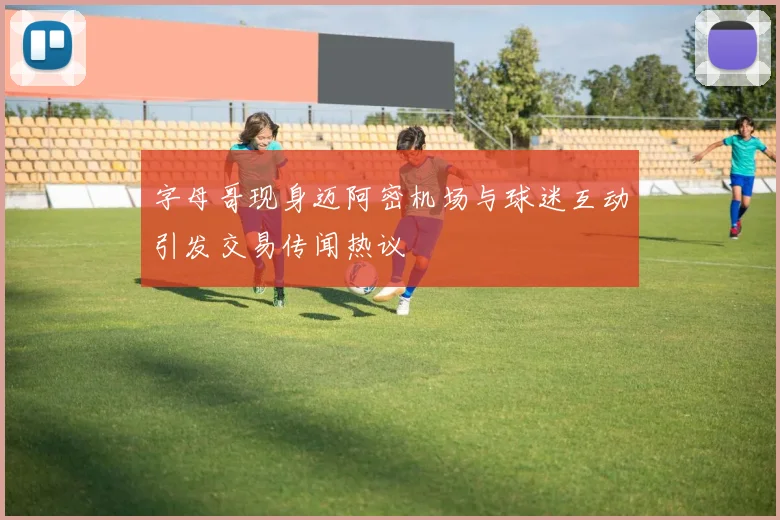 字母哥现身迈阿密机场与球迷互动引发交易传闻热议