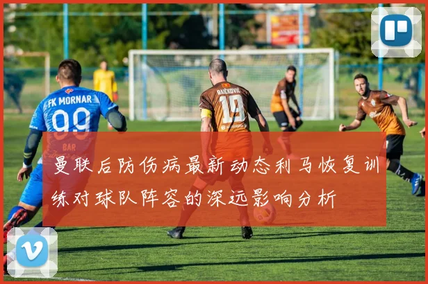 曼联后防伤病最新动态利马恢复训练对球队阵容的深远影响分析