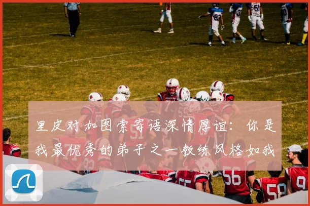 里皮对加图索寄语深情厚谊：你是我最优秀的弟子之一教练风格如我般出色