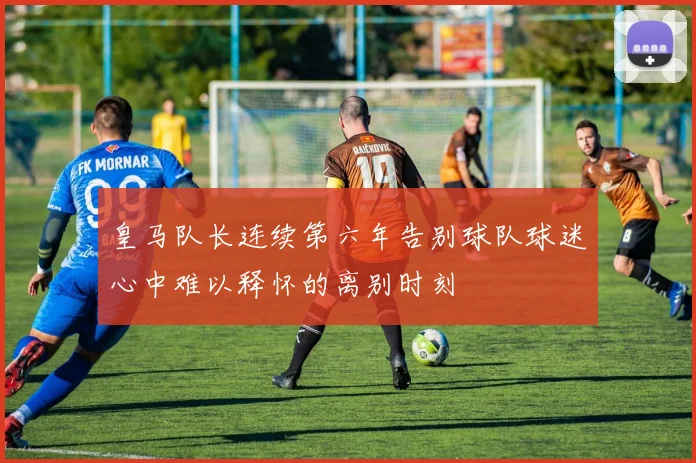 皇马队长连续第六年告别球队球迷心中难以释怀的离别时刻