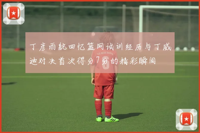 丁彦雨航回忆篮网试训经历与丁威迪对决首次得分7分的精彩瞬间