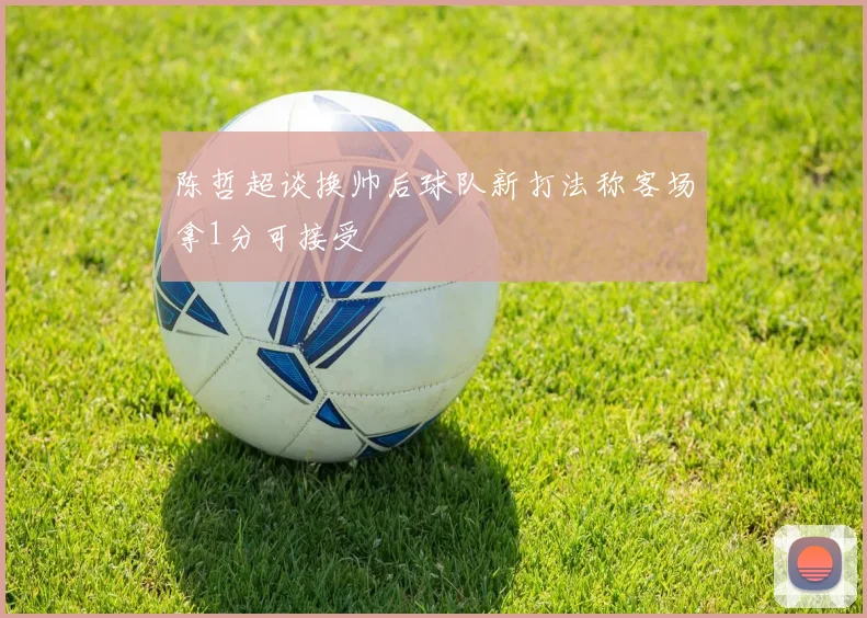 陈哲超谈换帅后球队新打法称客场拿1分可接受