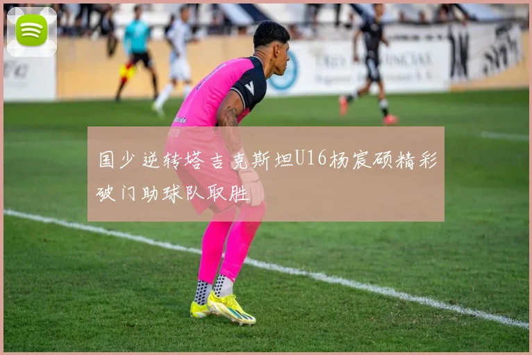 国少逆转塔吉克斯坦U16杨宸硕精彩破门助球队取胜
