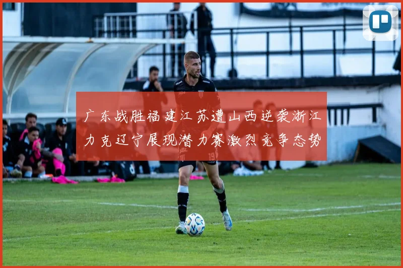 广东战胜福建江苏遭山西逆袭浙江力克辽宁展现潜力赛激烈竞争态势