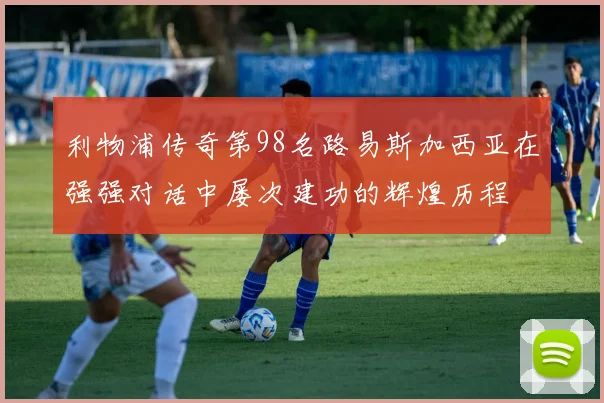 利物浦传奇第98名路易斯加西亚在强强对话中屡次建功的辉煌历程