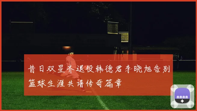 昔日双星齐退役韩德君李晓旭告别篮球生涯共谱传奇篇章