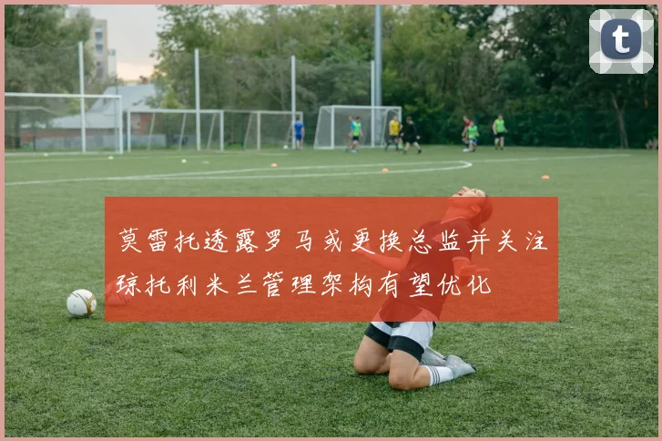 莫雷托透露罗马或更换总监并关注琼托利米兰管理架构有望优化