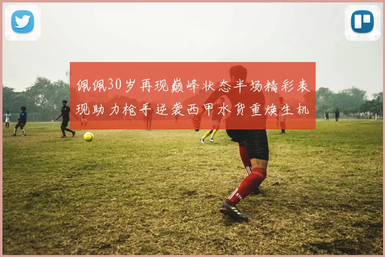 佩佩30岁再现巅峰状态半场精彩表现助力枪手逆袭西甲水货重焕生机