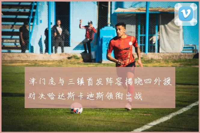 津门虎与三镇首发阵容揭晓四外援对决哈达斯卡迪斯领衔出战