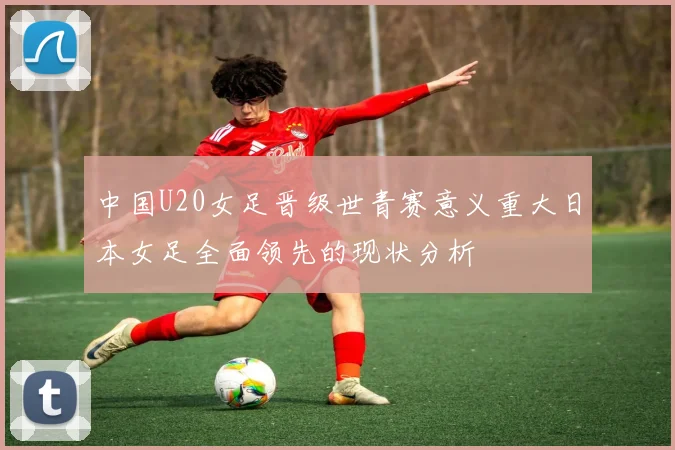 中国U20女足晋级世青赛意义重大日本女足全面领先的现状分析