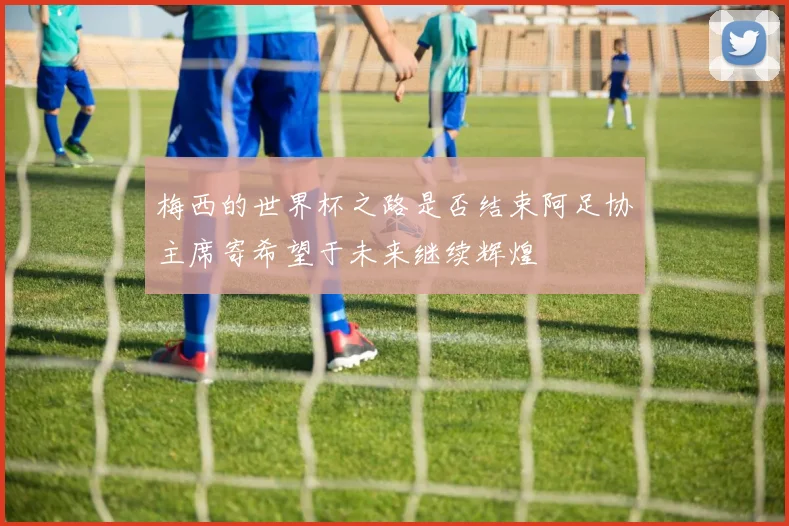 梅西的世界杯之路是否结束阿足协主席寄希望于未来继续辉煌