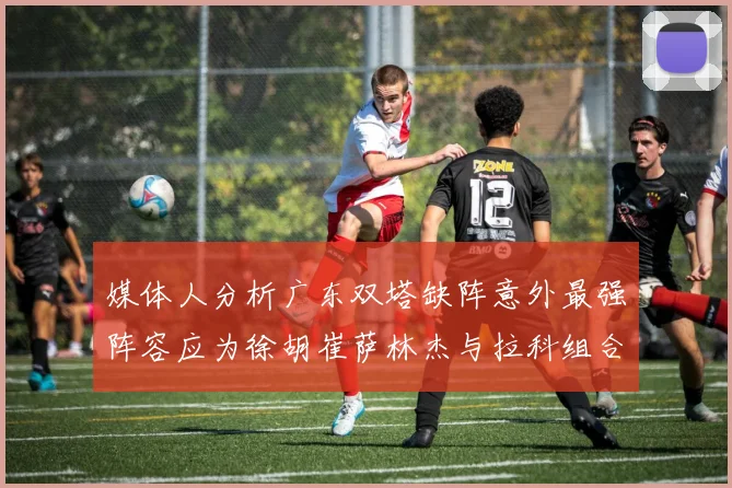 媒体人分析广东双塔缺阵意外最强阵容应为徐胡崔萨林杰与拉科组合
