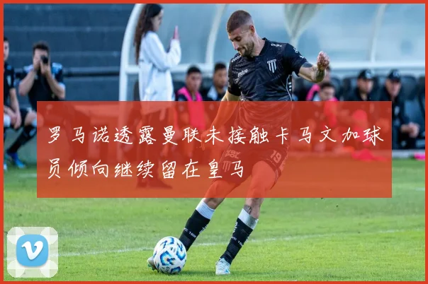 罗马诺透露曼联未接触卡马文加球员倾向继续留在皇马
