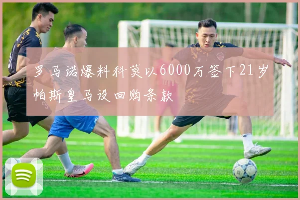 罗马诺爆料科莫以6000万签下21岁帕斯皇马设回购条款