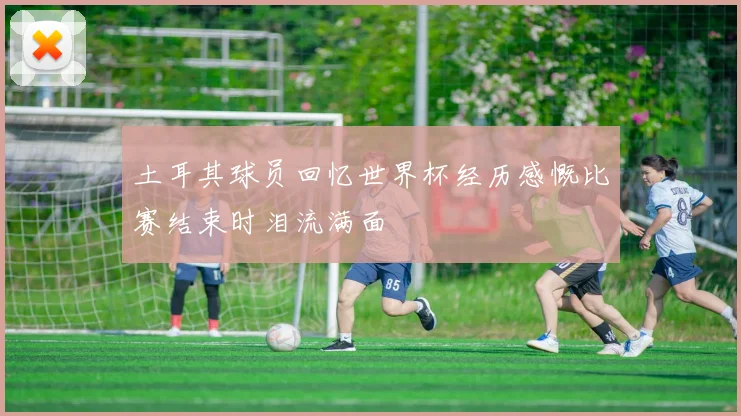 土耳其球员回忆世界杯经历感慨比赛结束时泪流满面