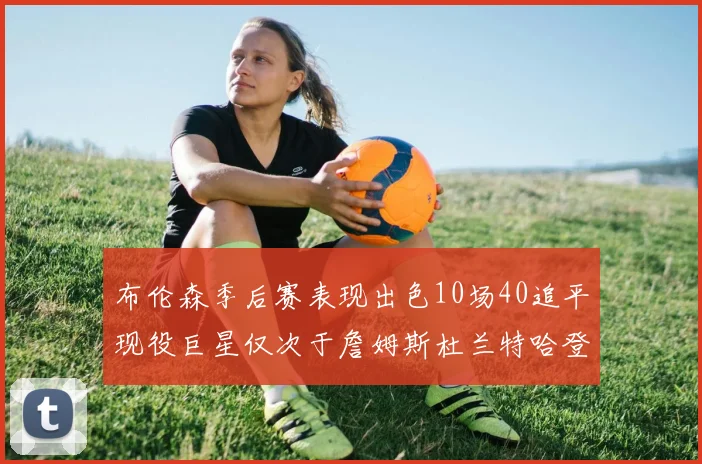 布伦森季后赛表现出色10场40追平现役巨星仅次于詹姆斯杜兰特哈登