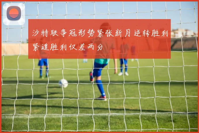 沙特联争冠形势紧张新月逆转胜利紧追胜利仅差两分